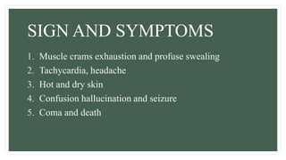 SIGN AND SYMPTOMS
1. Muscle crams exhaustion and profuse swealing
2. Tachycardia, headache
3. Hot and dry skin
4. Confusion hallucination and seizure
5. Coma and death
 