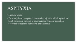 ASPHYXIA
• Near drowning
• Drowning is an unexpected submersion injury in which a previous
heath person are exposed to sever cerebral hypoxia aspiration,
academia and suffers permanent brain damage
 