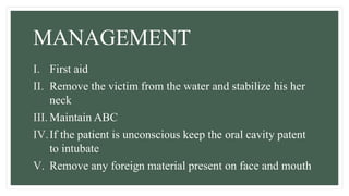 MANAGEMENT
I. First aid
II. Remove the victim from the water and stabilize his her
neck
III. Maintain ABC
IV.If the patient is unconscious keep the oral cavity patent
to intubate
V. Remove any foreign material present on face and mouth
 