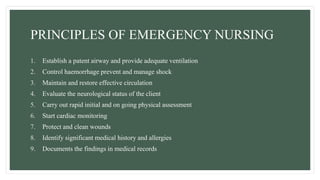 PRINCIPLES OF EMERGENCY NURSING
1. Establish a patent airway and provide adequate ventilation
2. Control haemorrhage prevent and manage shock
3. Maintain and restore effective circulation
4. Evaluate the neurological status of the client
5. Carry out rapid initial and on going physical assessment
6. Start cardiac monitoring
7. Protect and clean wounds
8. Identify significant medical history and allergies
9. Documents the findings in medical records
 