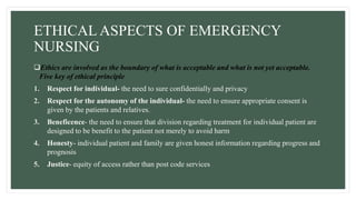 ETHICAL ASPECTS OF EMERGENCY
NURSING
Ethics are involved as the boundary of what is acceptable and what is not yet acceptable.
Five key of ethical principle
1. Respect for individual- the need to sure confidentially and privacy
2. Respect for the autonomy of the individual- the need to ensure appropriate consent is
given by the patients and relatives.
3. Beneficence- the need to ensure that division regarding treatment for individual patient are
designed to be benefit to the patient not merely to avoid harm
4. Honesty- individual patient and family are given honest information regarding progress and
prognosis
5. Justice- equity of access rather than post code services
 