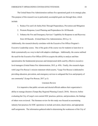EMERGENCY OPERATIONS CENTER EFFECTIVENESS 10
The United States Fire Administration outlines five operational goals in its strategic plan.
This purpose of this research was to particularly accomplish goals one through three, which
include:
1. Reduce Fire and Life Safety Risk Through Preparedness, Prevention and Mitigation
2. Promote Response, Local Planning and Preparedness for All Hazards
3. Enhance the Fire and Emergency Services’ Capability for Response to and Recovery
from All Hazards. (United States Fire Administration, 2014, p. 1).
Additionally, this research directly correlates with the Executive Fire Officer Program’s
Executive Leadership course. One of the goals of the course was for students to learn how to
think systematically as a way to deal with adaptive challenges. Additionally, the course outlined
the need for the Executive Fire Officer (EFO) to acquire the ability to analyze and then
operationalize the fundamental processes and interpersonal skills used by effective executive-
level managers (United States Fire Administration, 2015, p. 458). Finally, this research aligns
with Largo Fire Rescue’s mission statement which asserts, “Largo Fire Rescue is dedicated to
providing education, prevention, and emergency services to safeguard the lives and property of
our community” (Largo Fire Rescue, 2017, p.1).
Literature Review
It is imperative that public servants and elected officials address their organization’s
ability to manage disasters (Tampa Bay Regional Planning Council, 2010). However, before
evaluating the City of Largo's own current EOC practices, policies, and procedures, the findings
of others were reviewed. The literature review for this study was focused on ascertaining
industry best practices for EOC operations to include activation, deactivation, and appropriate
staff assignments. The information gathered aided in determining the weaknesses of the City of
 