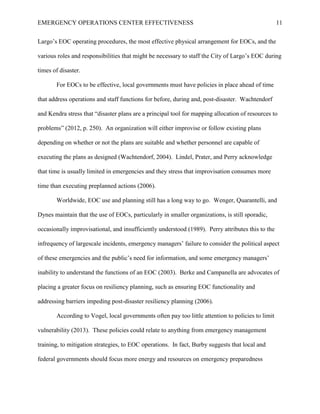 EMERGENCY OPERATIONS CENTER EFFECTIVENESS 11
Largo’s EOC operating procedures, the most effective physical arrangement for EOCs, and the
various roles and responsibilities that might be necessary to staff the City of Largo’s EOC during
times of disaster.
For EOCs to be effective, local governments must have policies in place ahead of time
that address operations and staff functions for before, during and, post-disaster. Wachtendorf
and Kendra stress that “disaster plans are a principal tool for mapping allocation of resources to
problems” (2012, p. 250). An organization will either improvise or follow existing plans
depending on whether or not the plans are suitable and whether personnel are capable of
executing the plans as designed (Wachtendorf, 2004). Lindel, Prater, and Perry acknowledge
that time is usually limited in emergencies and they stress that improvisation consumes more
time than executing preplanned actions (2006).
Worldwide, EOC use and planning still has a long way to go. Wenger, Quarantelli, and
Dynes maintain that the use of EOCs, particularly in smaller organizations, is still sporadic,
occasionally improvisational, and insufficiently understood (1989). Perry attributes this to the
infrequency of largescale incidents, emergency managers’ failure to consider the political aspect
of these emergencies and the public’s need for information, and some emergency managers’
inability to understand the functions of an EOC (2003). Berke and Campanella are advocates of
placing a greater focus on resiliency planning, such as ensuring EOC functionality and
addressing barriers impeding post-disaster resiliency planning (2006).
According to Vogel, local governments often pay too little attention to policies to limit
vulnerability (2013). These policies could relate to anything from emergency management
training, to mitigation strategies, to EOC operations. In fact, Burby suggests that local and
federal governments should focus more energy and resources on emergency preparedness
 