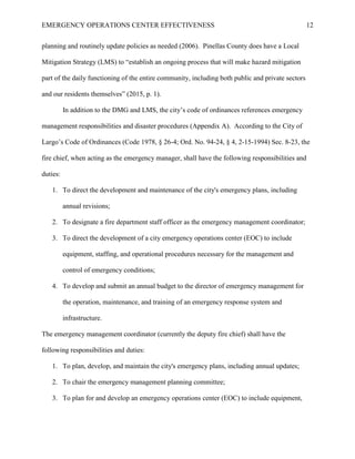 EMERGENCY OPERATIONS CENTER EFFECTIVENESS 12
planning and routinely update policies as needed (2006). Pinellas County does have a Local
Mitigation Strategy (LMS) to “establish an ongoing process that will make hazard mitigation
part of the daily functioning of the entire community, including both public and private sectors
and our residents themselves” (2015, p. 1).
In addition to the DMG and LMS, the city’s code of ordinances references emergency
management responsibilities and disaster procedures (Appendix A). According to the City of
Largo’s Code of Ordinances (Code 1978, § 26-4; Ord. No. 94-24, § 4, 2-15-1994) Sec. 8-23, the
fire chief, when acting as the emergency manager, shall have the following responsibilities and
duties:
1. To direct the development and maintenance of the city's emergency plans, including
annual revisions;
2. To designate a fire department staff officer as the emergency management coordinator;
3. To direct the development of a city emergency operations center (EOC) to include
equipment, staffing, and operational procedures necessary for the management and
control of emergency conditions;
4. To develop and submit an annual budget to the director of emergency management for
the operation, maintenance, and training of an emergency response system and
infrastructure.
The emergency management coordinator (currently the deputy fire chief) shall have the
following responsibilities and duties:
1. To plan, develop, and maintain the city's emergency plans, including annual updates;
2. To chair the emergency management planning committee;
3. To plan for and develop an emergency operations center (EOC) to include equipment,
 