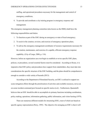EMERGENCY OPERATIONS CENTER EFFECTIVENESS 13
staffing, and operational procedures necessary for the management and control of
emergency conditions;
4. To provide and coordinate a city training program in emergency response and
management.
The emergency management planning committee (also known as the DMG) shall have the
following responsibilities and duties:
1. To function as part of the EOC during an emergency or state of local emergency;
2. To assist in the creation, revision, and exercise of emergency operations plans;
3. To advise the emergency management coordinator of resource requirements necessary for
the creation, maintenance, and exercise of a capable, efficient emergency response
capability. (City of Largo, 2008, p. 116).
However, before an organization can even begin to establish or revise specific EOC plans,
policies, or procedures, several essential factors must be considered. According to Rouse, it is
imperative that EOC policy and procedures have support from stakeholders, they must take into
considerations the specific structure of the EOC building, and the plans should be comprehensive
enough to consider a wide variety of hazards (2013).
According to the Department of Homeland Security, an EOC is utilized to support on-
scene mitigation efforts through the prioritization of activities and available resources, not as an
on-scene incident command post focused on specific tactics (n.d.). Furthermore, Quarantelli
believes that an EOC should be able to accomplish six primary functions including coordination,
policy making, operations, information gathering, public information, and visitor hosting (1979).
There are numerous different models for structuring EOCs, most of which are based on
specific agency representation (Perry, 1995). The objective for arranging an EOC is that it will
 