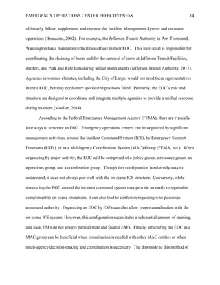 EMERGENCY OPERATIONS CENTER EFFECTIVENESS 14
ultimately follow, supplement, and espouse the Incident Management System and on-scene
operations (Brunacini, 2002). For example, the Jefferson Transit Authority in Port Townsend,
Washington has a maintenance/facilities officer in their EOC. This individual is responsible for
coordinating the chaining of buses and for the removal of snow at Jefferson Transit Facilities,
shelters, and Park and Ride Lots during winter storm events (Jefferson Transit Authority, 2017).
Agencies in warmer climates, including the City of Largo, would not need these representatives
in their EOC, but may need other specialized positions filled. Primarily, the EOC’s role and
structure are designed to coordinate and integrate multiple agencies to provide a unified response
during an event (Moeller, 2014).
According to the Federal Emergency Management Agency (FEMA), there are typically
four ways to structure an EOC. Emergency operations centers can be organized by significant
management activities, around the Incident Command System (ICS), by Emergency Support
Functions (ESFs), or as a Multiagency Coordination System (MAC) Group (FEMA, n.d.). When
organizing by major activity, the EOC will be comprised of a policy group, a resource group, an
operations group, and a coordination group. Though this configuration is relatively easy to
understand, it does not always pair well with the on-scene ICS structure. Conversely, while
structuring the EOC around the incident command system may provide an easily recognizable
compliment to on-scene operations, it can also lead to confusion regarding who possesses
command authority. Organizing an EOC by ESFs can also allow proper coordination with the
on-scene ICS system. However, this configuration necessitates a substantial amount of training,
and local ESFs do not always parallel state and federal ESFs. Finally, structuring the EOC as a
MAC group can be beneficial when coordination is needed with other MAC entities or when
multi-agency decision-making and coordination is necessary. The downside to this method of
 