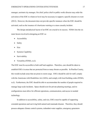 EMERGENCY OPERATIONS CENTER EFFECTIVENESS 17
manager, assistant city manager, fire chief, police chief or public works director may order the
activation of the EOC to whatever level may be necessary to support a specific disaster or event
(2012). However, the document does not provide specific instances when the EOC should be
activated, such as the issuance of a hurricane warning or a mass casualty incident.
The design and physical layout of an EOC are crucial to its success. FEMA lists the six
main factors involved in designing an EOC as:
• Accessibility
• Safety
• Size
• Systems Capability
• Survivability
• Versatility (FEMA, n.d.).
The EOC must be accessible to both staff and suppliers. Therefore, care should be taken to
establish EOCs in areas that are protected from as many threats as possible. In Pinellas County,
this would exclude areas that are prone to storm surge. EOCs should be safe for staff, comply
with the Americans with Disabilities Act (ADA), and comply with local building codes (FEMA,
n.d.). Furthermore, the EOC should be able to accommodate the number of people required to
manage large-scale incidents. Space should exist for private planning meetings, and its
configurations must allow for efficient operations, communication, and access to needed
technology.
In addition to accessibility, safety, and size, EOCs must be capable of supporting
extended operations and surviving both natural and manmade disaster. Therefore, they should
possess adequate climate control systems, redundant water supplies, emergency generators
 