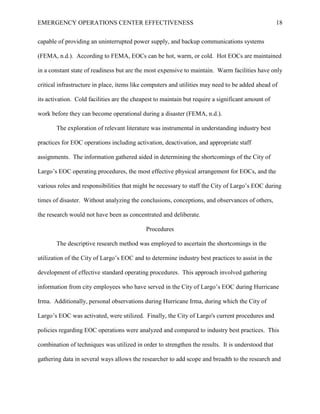 EMERGENCY OPERATIONS CENTER EFFECTIVENESS 18
capable of providing an uninterrupted power supply, and backup communications systems
(FEMA, n.d.). According to FEMA, EOCs can be hot, warm, or cold. Hot EOCs are maintained
in a constant state of readiness but are the most expensive to maintain. Warm facilities have only
critical infrastructure in place, items like computers and utilities may need to be added ahead of
its activation. Cold facilities are the cheapest to maintain but require a significant amount of
work before they can become operational during a disaster (FEMA, n.d.).
The exploration of relevant literature was instrumental in understanding industry best
practices for EOC operations including activation, deactivation, and appropriate staff
assignments. The information gathered aided in determining the shortcomings of the City of
Largo’s EOC operating procedures, the most effective physical arrangement for EOCs, and the
various roles and responsibilities that might be necessary to staff the City of Largo’s EOC during
times of disaster. Without analyzing the conclusions, conceptions, and observances of others,
the research would not have been as concentrated and deliberate.
Procedures
The descriptive research method was employed to ascertain the shortcomings in the
utilization of the City of Largo’s EOC and to determine industry best practices to assist in the
development of effective standard operating procedures. This approach involved gathering
information from city employees who have served in the City of Largo’s EOC during Hurricane
Irma. Additionally, personal observations during Hurricane Irma, during which the City of
Largo’s EOC was activated, were utilized. Finally, the City of Largo's current procedures and
policies regarding EOC operations were analyzed and compared to industry best practices. This
combination of techniques was utilized in order to strengthen the results. It is understood that
gathering data in several ways allows the researcher to add scope and breadth to the research and
 