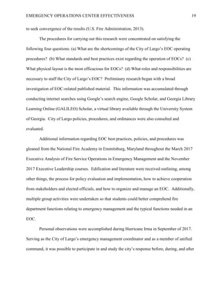 EMERGENCY OPERATIONS CENTER EFFECTIVENESS 19
to seek convergence of the results (U.S. Fire Administration, 2013).
The procedures for carrying out this research were concentrated on satisfying the
following four questions: (a) What are the shortcomings of the City of Largo’s EOC operating
procedures? (b) What standards and best practices exist regarding the operation of EOCs? (c)
What physical layout is the most efficacious for EOCs? (d) What roles and responsibilities are
necessary to staff the City of Largo’s EOC? Preliminary research began with a broad
investigation of EOC-related published material. This information was accumulated through
conducting internet searches using Google’s search engine, Google Scholar, and Georgia Library
Learning Online (GALILEO) Scholar, a virtual library available through the University System
of Georgia. City of Largo policies, procedures, and ordinances were also consulted and
evaluated.
Additional information regarding EOC best practices, policies, and procedures was
gleaned from the National Fire Academy in Emmitsburg, Maryland throughout the March 2017
Executive Analysis of Fire Service Operations in Emergency Management and the November
2017 Executive Leadership courses. Edification and literature were received outlining, among
other things, the process for policy evaluation and implementation, how to achieve cooperation
from stakeholders and elected officials, and how to organize and manage an EOC. Additionally,
multiple group activities were undertaken so that students could better comprehend fire
department functions relating to emergency management and the typical functions needed in an
EOC.
Personal observations were accomplished during Hurricane Irma in September of 2017.
Serving as the City of Largo’s emergency management coordinator and as a member of unified
command, it was possible to participate in and study the city’s response before, during, and after
 