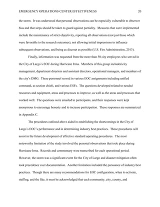 EMERGENCY OPERATIONS CENTER EFFECTIVENESS 20
the storm. It was understood that personal observations can be especially vulnerable to observer
bias and that steps should be taken to guard against partiality. Measures that were implemented
include the maintenance of strict objectivity, reporting all observations (not just those which
were favorable to the research outcomes), not allowing initial impressions to influence
subsequent observations, and being as discreet as possible (U.S. Fire Administration, 2013).
Finally, information was requested from the more than 50 city employees who served in
the City of Largo’s EOC during Hurricane Irma. Members of this group included city
management, department directors and assistant directors, operational managers, and members of
the city’s DMG. These personnel served in various EOC assignments including unified
command, as section chiefs, and various ESFs. The questions developed related to needed
resources and equipment, areas and processes to improve, as well as the areas and processes that
worked well. The questions were emailed to participants, and their responses were kept
anonymous to encourage honesty and to increase participation. These responses are summarized
in Appendix C.
The procedures outlined above aided in establishing the shortcomings in the City of
Largo’s EOC’s performance and in determining industry best practices. These procedures will
assist in the future development of effective standard operating procedures. The most
noteworthy limitation of the study involved the personal observations that took place during
Hurricane Irma. Records and commentary were transcribed for each operational period.
However, the storm was a significant event for the City of Largo and disaster mitigation often
took precedence over documentation. Another limitation included the pursuance of industry best
practices. Though there are many recommendations for EOC configuration, when to activate,
staffing, and the like, it must be acknowledged that each community, city, county, and
 