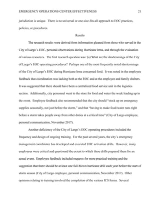 EMERGENCY OPERATIONS CENTER EFFECTIVENESS 21
jurisdiction is unique. There is no universal or one-size-fits-all approach to EOC practices,
policies, or procedures.
Results
The research results were derived from information gleaned from those who served in the
City of Largo’s EOC, personal observations during Hurricane Irma, and through the evaluation
of various resources. The first research question was: (a) What are the shortcomings of the City
of Largo’s EOC operating procedures? Perhaps one of the most frequently noted shortcomings
of the City of Largo’s EOC during Hurricane Irma concerned food. It was noted in the employee
feedback that coordination was lacking both at the EOC and at the employee and family shelters.
It was suggested that there should have been a centralized food service unit in the logistics
section. Additionally, city personnel went to the store for food and water the week leading up to
the event. Employee feedback also recommended that the city should “stock up on emergency
supplies seasonally, not just before the storm,” and that “having to make food/water runs right
before a storm takes people away from other duties at a critical time” (City of Largo employee,
personal communication, November 2017).
Another deficiency of the City of Largo’s EOC operating procedures included the
frequency and design of ongoing training. For the past several years, the city’s emergency
management coordinator has developed and executed EOC activation drills. However, many
employees were critical and questioned the extent to which these drills prepared them for an
actual event. Employee feedback included requests for more practical training and the
suggestion that there should be at least one full-blown hurricane drill each year before the start of
storm season (City of Largo employee, personal communication, November 2017). Other
opinions relating to training involved the completion of the various ICS forms. Several
 
