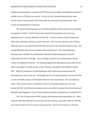 EMERGENCY OPERATIONS CENTER EFFECTIVENESS 22
employees mentioned that, in general, the ICS forms were incomplete and additional education is
needed on how to fill them out correctly. In fact, the city’s assistant finance director spent
several weeks reviewing stacks of ICS forms after the event and sent hundreds back to the
various city departments for correction.
The second research question was: (b) What standards and best practices exist regarding
the operation of EOCs? The first observation related to this question involved the most
appropriate time to activate and deactivate the EOC. Current city policy dictates opening the
EOC when a hurricane warning is issued for the area. However, this may be too late. During
Hurricane Irma, it was noted that the EOC both activated too late and deactivated too early. This
created difficulties when trying to organize tasks and resources. The week leading up to
Hurricane Irma’s landfall, city administration decided to begin holding daily Executive
Leadership Team (ELT) meetings. These meetings consisted of city administration and the
various city department directors. The meetings migrated into planning meetings where the fire
chief would update city staff on storm events, forecasts, and updates from Pinellas County’s
EOC. While the expectation was that department staff would return and disseminate the
information, this was not the case. In hindsight, the City of Largo should have activated its EOC
as soon as Pinellas County was forecasted within the cone of uncertainty. One city employee
stated, “There were Executive Leadership Team (ELT) meetings leading up to the event.
Instead, the EOC should have been opened sooner, and unified command should have been used
during the planning phase” (City of Largo employee, personal communication, November 2017).
The City of Largo closed its EOC the day after Hurricane Irma impacted the city. Many
employees had been detained for several days and were anxious to go home, while city officials
were restless to have the city to resume normal services. However, the decision to close the
 