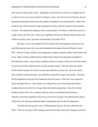 EMERGENCY OPERATIONS CENTER EFFECTIVENESS 23
EOC may have been made in haste. Though the winds died down and the rain stopped, the lull
in calls for service was not an indicator of things to come. Over the next 24 to 48 hours, the fire
department responded to three-times the number of incidents it was accustomed to. Most of the
incidents were related to power surges, arching power lines, and fires caused by the restoration
of power. Fire department employees later recommended to “Continue to staff storm units for a
couple of days after the event. There was a significant call load on the days following that were
of the low priority nature” personal communication, November 2017).
Not only was the city inundated with low-priority fire and emergency medical services
calls following the storm, but it was also bombarded with requests from the Pinellas County
EOC. Dozens of Largo residents were transported to shelters located in public schools before the
storm. Many of these residents lived in mobile homes which were especially susceptible to
hurricane-force winds. Some of these residents could not evacuate on their own and were reliant
on power to run their medical devices or home oxygen systems. After the storm, the school
board wanted to prepare the schools to open and needed the evacuees out. However, before
these residents could return home, city staff had to ensure their homes were tenable. Each day,
the fire department received a list of addresses from the county’s EOC that it was required to
check and report back on. Also, people were calling from out of state asking about family
members that lived in the City of Largo whom they had not heard from. Since the city had
already closed its EOC, this workload could not easily be coordinated and distributed.
Therefore, all of these operations were run out of the City of Largo’s fire administration offices.
Collectively, this increased workload added a tremendous strain on the fire department.
The third research question was: (c) What physical layout is the most efficacious for
EOCs? The City of Largo’s EOC building itself was also often criticized for being too small for
 