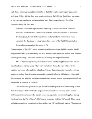 EMERGENCY OPERATIONS CENTER EFFECTIVENESS 25
well. Some employees argued that the tables in the EOC were too small to provide a proper
work area. Others felt that there were certain positions in the EOC that should have had access
to two computer monitors to assist them in the tasks they were conducting. One of the
employees stated that there was:
Not much value in having televisions hooked up as the Section Chiefs’ computer
monitors. I do think those screens could be better used with live-feeds of our remote
locations (ECC, County EOC, fire stations, shelters) to better monitor their status.
Alternatively, they could be set up to just show a view of the Web EOC activity log.
(personal communication, November 2017).
Other criticisms of the EOC’s layout included the addition of shower facilities, seating for off-
duty personnel who were not working and were winding down before rest, and the need for more
technology including a functional scanner and technology for the planning room.
One of the more significant personal observations noted during Hurricane Irma was the
lack of dedicated meeting space. There were many times during the event where private
meetings and phone calls needed to take place. Perhaps the most essential reason for a private
space was to allow those in unified command to conduct briefings at shift change. It is crucial
that oncoming and off going unified commanders have a quiet, isolated space to share significant
information in the midst of a disaster.
The last research question was: (d) What roles and responsibilities are necessary to staff
the City of Largo’s EOC? While the purpose of this research was not to revise the current
EOC’s organizational chart, it did identify issues and gaps in the current staffing plan. During
Hurricane Irma, the City of Largo’s EOC was set up using a modified ESF model. There was a
unified command, four operational sections, and several ESFs within each section. Though there
 