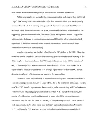 EMERGENCY OPERATIONS CENTER EFFECTIVENESS 26
were several benefits to this configuration, there were also numerous weaknesses.
While some employees applauded the communication that took place within the City of
Largo’s EOC during Hurricane Irma, the lack of a clear communications plan was frequently
mentioned as well. In fact, one city employee stated, “Communications staff in EOC were
recreating phone lists the entire time – no actual communications plan or communication was
happening” (personal communication, November 2017). Though there was an ESF position
within logistics dedicated to communications, personnel filling this role were untrained and
unprepared to develop a communications plan that encompassed the myriad of different
communication processes within the city.
Another observation was that lack of public works ESF staffing in the EOC. Often, the
operations section chief had a difficult time contacting public works (PW) staff working in the
field. Employee feedback indicated that “PW needs to have a seat in the EOC at operations”
(City of Largo employee, personal communication, November 2017). Public works had a
significant role during Hurricane Irma. Not having a representative within the EOC slowed
down the transference of information and hampered decision-making.
There was also a noticeable lack of information technology (IT) support within the EOC.
This is a needed position in the City of Largo’s EOC due to the reliance on technology. The city
uses Web EOC for ordering resources, documentation, and communicating with Pinellas County.
Furthermore, the city used geographic information system (GIS) to predict storm surge, the
number of residents that would be affected, and to create windshield survey and damage
assessment maps for after the event. As one City of Largo Employee stated, “There was no IT
Tech support in the EOC, which was a huge problem” (personal communication, November
2017). Additionally, GIS personnel working in the planning division were overwhelmed,
 