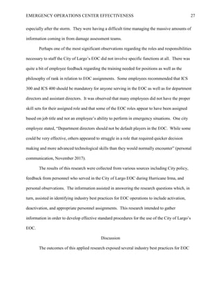 EMERGENCY OPERATIONS CENTER EFFECTIVENESS 27
especially after the storm. They were having a difficult time managing the massive amounts of
information coming in from damage assessment teams.
Perhaps one of the most significant observations regarding the roles and responsibilities
necessary to staff the City of Largo’s EOC did not involve specific functions at all. There was
quite a bit of employee feedback regarding the training needed for positions as well as the
philosophy of rank in relation to EOC assignments. Some employees recommended that ICS
300 and ICS 400 should be mandatory for anyone serving in the EOC as well as for department
directors and assistant directors. It was observed that many employees did not have the proper
skill sets for their assigned role and that some of the EOC roles appear to have been assigned
based on job title and not an employee’s ability to perform in emergency situations. One city
employee stated, “Department directors should not be default players in the EOC. While some
could be very effective, others appeared to struggle in a role that required quicker decision
making and more advanced technological skills than they would normally encounter” (personal
communication, November 2017).
The results of this research were collected from various sources including City policy,
feedback from personnel who served in the City of Largo EOC during Hurricane Irma, and
personal observations. The information assisted in answering the research questions which, in
turn, assisted in identifying industry best practices for EOC operations to include activation,
deactivation, and appropriate personnel assignments. This research intended to gather
information in order to develop effective standard procedures for the use of the City of Largo’s
EOC.
Discussion
The outcomes of this applied research exposed several industry best practices for EOC
 