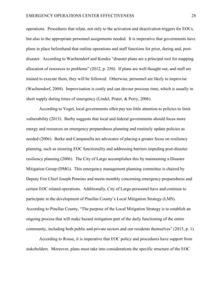 EMERGENCY OPERATIONS CENTER EFFECTIVENESS 28
operations. Procedures that relate, not only to the activation and deactivation triggers for EOCs,
but also to the appropriate personnel assignments needed. It is imperative that governments have
plans in place beforehand that outline operations and staff functions for prior, during and, post-
disaster. According to Wachtendorf and Kendra “disaster plans are a principal tool for mapping
allocation of resources to problems” (2012, p. 250). If plans are well thought out, and staff are
trained to execute them, they will be followed. Otherwise, personnel are likely to improvise
(Wachtendorf, 2004). Improvisation is costly and can devour precious time, which is usually in
short supply during times of emergency (Lindel, Prater, & Perry, 2006).
According to Vogel, local governments often pay too little attention to policies to limit
vulnerability (2013). Burby suggests that local and federal governments should focus more
energy and resources on emergency preparedness planning and routinely update policies as
needed (2006). Berke and Campanella are advocates of placing a greater focus on resiliency
planning, such as ensuring EOC functionality and addressing barriers impeding post-disaster
resiliency planning (2006). The City of Largo accomplishes this by maintaining a Disaster
Mitigation Group (DMG). This emergency management planning committee is chaired by
Deputy Fire Chief Joseph Pennino and meets monthly concerning emergency preparedness and
certain EOC related operations. Additionally, City of Largo personnel have and continue to
participate in the development of Pinellas County’s Local Mitigation Strategy (LMS).
According to Pinellas County, “The purpose of the Local Mitigation Strategy is to establish an
ongoing process that will make hazard mitigation part of the daily functioning of the entire
community, including both public and private sectors and our residents themselves” (2015, p. 1).
According to Rouse, it is imperative that EOC policy and procedures have support from
stakeholders. Moreover, plans must take into considerations the specific structure of the EOC
 
