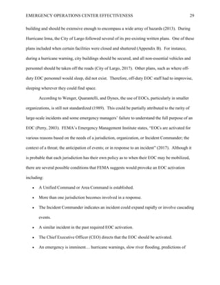 EMERGENCY OPERATIONS CENTER EFFECTIVENESS 29
building and should be extensive enough to encompass a wide array of hazards (2013). During
Hurricane Irma, the City of Largo followed several of its pre-existing written plans. One of these
plans included when certain facilities were closed and shuttered (Appendix B). For instance,
during a hurricane warning, city buildings should be secured, and all non-essential vehicles and
personnel should be taken off the roads (City of Largo, 2017). Other plans, such as where off-
duty EOC personnel would sleep, did not exist. Therefore, off-duty EOC staff had to improvise,
sleeping wherever they could find space.
According to Wenger, Quarantelli, and Dynes, the use of EOCs, particularly in smaller
organizations, is still not standardized (1989). This could be partially attributed to the rarity of
large-scale incidents and some emergency managers’ failure to understand the full purpose of an
EOC (Perry, 2003). FEMA’s Emergency Management Institute states, “EOCs are activated for
various reasons based on the needs of a jurisdiction, organization, or Incident Commander; the
context of a threat; the anticipation of events; or in response to an incident” (2017). Although it
is probable that each jurisdiction has their own policy as to when their EOC may be mobilized,
there are several possible conditions that FEMA suggests would provoke an EOC activation
including:
• A Unified Command or Area Command is established.
• More than one jurisdiction becomes involved in a response.
• The Incident Commander indicates an incident could expand rapidly or involve cascading
events.
• A similar incident in the past required EOC activation.
• The Chief Executive Officer (CEO) directs that the EOC should be activated.
• An emergency is imminent… hurricane warnings, slow river flooding, predictions of
 