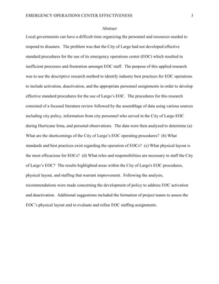 EMERGENCY OPERATIONS CENTER EFFECTIVENESS 3
Abstract
Local governments can have a difficult time organizing the personnel and resources needed to
respond to disasters. The problem was that the City of Largo had not developed effective
standard procedures for the use of its emergency operations center (EOC) which resulted in
inefficient processes and frustration amongst EOC staff. The purpose of this applied research
was to use the descriptive research method to identify industry best practices for EOC operations
to include activation, deactivation, and the appropriate personnel assignments in order to develop
effective standard procedures for the use of Largo’s EOC. The procedures for this research
consisted of a focused literature review followed by the assemblage of data using various sources
including city policy, information from city personnel who served in the City of Largo EOC
during Hurricane Irma, and personal observations. The data were then analyzed to determine (a)
What are the shortcomings of the City of Largo’s EOC operating procedures? (b) What
standards and best practices exist regarding the operation of EOCs? (c) What physical layout is
the most efficacious for EOCs? (d) What roles and responsibilities are necessary to staff the City
of Largo’s EOC? The results highlighted areas within the City of Largo's EOC procedures,
physical layout, and staffing that warrant improvement. Following the analysis,
recommendations were made concerning the development of policy to address EOC activation
and deactivation. Additional suggestions included the formation of project teams to assess the
EOC’s physical layout and to evaluate and refine EOC staffing assignments.
 