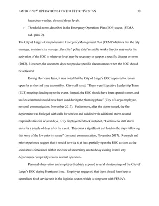 EMERGENCY OPERATIONS CENTER EFFECTIVENESS 30
hazardous weather, elevated threat levels.
• Threshold events described in the Emergency Operations Plan (EOP) occur. (FEMA,
n.d., para. 2).
The City of Largo’s Comprehensive Emergency Management Plan (CEMP) dictates that the city
manager, assistant city manager, fire chief, police chief or public works director may order the
activation of the EOC to whatever level may be necessary to support a specific disaster or event
(2012). However, the document does not provide specific circumstances when the EOC should
be activated.
During Hurricane Irma, it was noted that the City of Largo’s EOC appeared to remain
open for as short of time as possible. City staff stated, “There were Executive Leadership Team
(ELT) meetings leading up to the event. Instead, the EOC should have been opened sooner, and
unified command should have been used during the planning phase” (City of Largo employee,
personal communication, November 2017). Furthermore, after the storm passed, the fire
department was besieged with calls for services and saddled with additional storm-related
responsibilities for several days. City employee feedback included, “Continue to staff storm
units for a couple of days after the event. There was a significant call load on the days following
that were of the low priority nature” (personal communication, November 2017). Research and
prior experience suggest that it would be wise to at least partially open the EOC as soon as the
local area is forecasted within the cone of uncertainty and to delay closing it until city
departments completely resume normal operations.
Personal observation and employee feedback exposed several shortcomings of the City of
Largo’s EOC during Hurricane Irma. Employees suggested that there should have been a
centralized food service unit in the logistics section which is congruent with FEMA’s
 