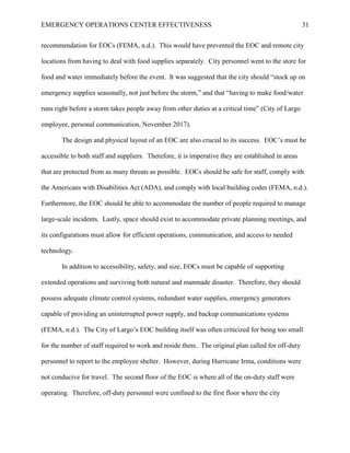 EMERGENCY OPERATIONS CENTER EFFECTIVENESS 31
recommendation for EOCs (FEMA, n.d.). This would have prevented the EOC and remote city
locations from having to deal with food supplies separately. City personnel went to the store for
food and water immediately before the event. It was suggested that the city should “stock up on
emergency supplies seasonally, not just before the storm,” and that “having to make food/water
runs right before a storm takes people away from other duties at a critical time” (City of Largo
employee, personal communication, November 2017).
The design and physical layout of an EOC are also crucial to its success. EOC’s must be
accessible to both staff and suppliers. Therefore, it is imperative they are established in areas
that are protected from as many threats as possible. EOCs should be safe for staff, comply with
the Americans with Disabilities Act (ADA), and comply with local building codes (FEMA, n.d.).
Furthermore, the EOC should be able to accommodate the number of people required to manage
large-scale incidents. Lastly, space should exist to accommodate private planning meetings, and
its configurations must allow for efficient operations, communication, and access to needed
technology.
In addition to accessibility, safety, and size, EOCs must be capable of supporting
extended operations and surviving both natural and manmade disaster. Therefore, they should
possess adequate climate control systems, redundant water supplies, emergency generators
capable of providing an uninterrupted power supply, and backup communications systems
(FEMA, n.d.). The City of Largo’s EOC building itself was often criticized for being too small
for the number of staff required to work and reside there. The original plan called for off-duty
personnel to report to the employee shelter. However, during Hurricane Irma, conditions were
not conducive for travel. The second floor of the EOC is where all of the on-duty staff were
operating. Therefore, off-duty personnel were confined to the first floor where the city
 