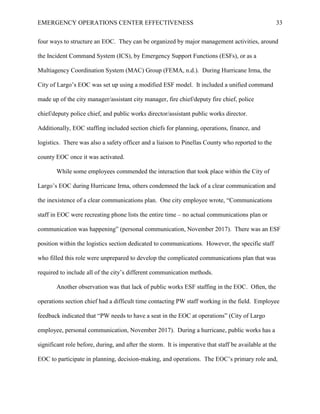 EMERGENCY OPERATIONS CENTER EFFECTIVENESS 33
four ways to structure an EOC. They can be organized by major management activities, around
the Incident Command System (ICS), by Emergency Support Functions (ESFs), or as a
Multiagency Coordination System (MAC) Group (FEMA, n.d.). During Hurricane Irma, the
City of Largo’s EOC was set up using a modified ESF model. It included a unified command
made up of the city manager/assistant city manager, fire chief/deputy fire chief, police
chief/deputy police chief, and public works director/assistant public works director.
Additionally, EOC staffing included section chiefs for planning, operations, finance, and
logistics. There was also a safety officer and a liaison to Pinellas County who reported to the
county EOC once it was activated.
While some employees commended the interaction that took place within the City of
Largo’s EOC during Hurricane Irma, others condemned the lack of a clear communication and
the inexistence of a clear communications plan. One city employee wrote, “Communications
staff in EOC were recreating phone lists the entire time – no actual communications plan or
communication was happening” (personal communication, November 2017). There was an ESF
position within the logistics section dedicated to communications. However, the specific staff
who filled this role were unprepared to develop the complicated communications plan that was
required to include all of the city’s different communication methods.
Another observation was that lack of public works ESF staffing in the EOC. Often, the
operations section chief had a difficult time contacting PW staff working in the field. Employee
feedback indicated that “PW needs to have a seat in the EOC at operations” (City of Largo
employee, personal communication, November 2017). During a hurricane, public works has a
significant role before, during, and after the storm. It is imperative that staff be available at the
EOC to participate in planning, decision-making, and operations. The EOC’s primary role and,
 