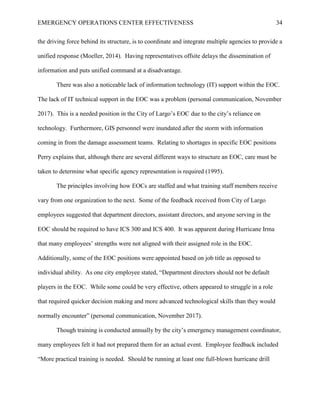 EMERGENCY OPERATIONS CENTER EFFECTIVENESS 34
the driving force behind its structure, is to coordinate and integrate multiple agencies to provide a
unified response (Moeller, 2014). Having representatives offsite delays the dissemination of
information and puts unified command at a disadvantage.
There was also a noticeable lack of information technology (IT) support within the EOC.
The lack of IT technical support in the EOC was a problem (personal communication, November
2017). This is a needed position in the City of Largo’s EOC due to the city’s reliance on
technology. Furthermore, GIS personnel were inundated after the storm with information
coming in from the damage assessment teams. Relating to shortages in specific EOC positions
Perry explains that, although there are several different ways to structure an EOC, care must be
taken to determine what specific agency representation is required (1995).
The principles involving how EOCs are staffed and what training staff members receive
vary from one organization to the next. Some of the feedback received from City of Largo
employees suggested that department directors, assistant directors, and anyone serving in the
EOC should be required to have ICS 300 and ICS 400. It was apparent during Hurricane Irma
that many employees’ strengths were not aligned with their assigned role in the EOC.
Additionally, some of the EOC positions were appointed based on job title as opposed to
individual ability. As one city employee stated, “Department directors should not be default
players in the EOC. While some could be very effective, others appeared to struggle in a role
that required quicker decision making and more advanced technological skills than they would
normally encounter” (personal communication, November 2017).
Though training is conducted annually by the city’s emergency management coordinator,
many employees felt it had not prepared them for an actual event. Employee feedback included
“More practical training is needed. Should be running at least one full-blown hurricane drill
 