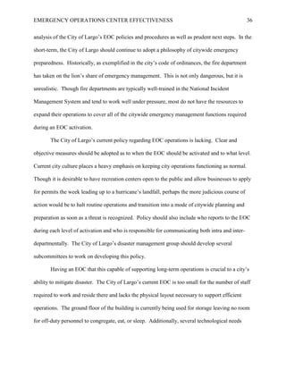 EMERGENCY OPERATIONS CENTER EFFECTIVENESS 36
analysis of the City of Largo’s EOC policies and procedures as well as prudent next steps. In the
short-term, the City of Largo should continue to adopt a philosophy of citywide emergency
preparedness. Historically, as exemplified in the city’s code of ordinances, the fire department
has taken on the lion’s share of emergency management. This is not only dangerous, but it is
unrealistic. Though fire departments are typically well-trained in the National Incident
Management System and tend to work well under pressure, most do not have the resources to
expand their operations to cover all of the citywide emergency management functions required
during an EOC activation.
The City of Largo’s current policy regarding EOC operations is lacking. Clear and
objective measures should be adopted as to when the EOC should be activated and to what level.
Current city culture places a heavy emphasis on keeping city operations functioning as normal.
Though it is desirable to have recreation centers open to the public and allow businesses to apply
for permits the week leading up to a hurricane’s landfall, perhaps the more judicious course of
action would be to halt routine operations and transition into a mode of citywide planning and
preparation as soon as a threat is recognized. Policy should also include who reports to the EOC
during each level of activation and who is responsible for communicating both intra and inter-
departmentally. The City of Largo’s disaster management group should develop several
subcommittees to work on developing this policy.
Having an EOC that this capable of supporting long-term operations is crucial to a city’s
ability to mitigate disaster. The City of Largo’s current EOC is too small for the number of staff
required to work and reside there and lacks the physical layout necessary to support efficient
operations. The ground floor of the building is currently being used for storage leaving no room
for off-duty personnel to congregate, eat, or sleep. Additionally, several technological needs
 