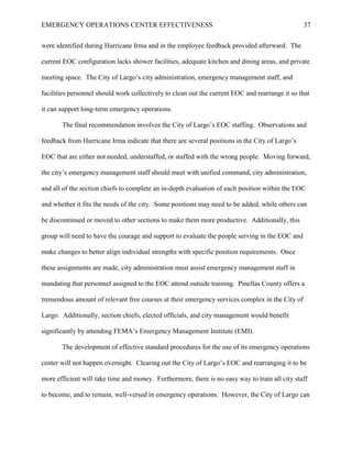 EMERGENCY OPERATIONS CENTER EFFECTIVENESS 37
were identified during Hurricane Irma and in the employee feedback provided afterward. The
current EOC configuration lacks shower facilities, adequate kitchen and dining areas, and private
meeting space. The City of Largo’s city administration, emergency management staff, and
facilities personnel should work collectively to clean out the current EOC and rearrange it so that
it can support long-term emergency operations.
The final recommendation involves the City of Largo’s EOC staffing. Observations and
feedback from Hurricane Irma indicate that there are several positions in the City of Largo’s
EOC that are either not needed, understaffed, or staffed with the wrong people. Moving forward,
the city’s emergency management staff should meet with unified command, city administration,
and all of the section chiefs to complete an in-depth evaluation of each position within the EOC
and whether it fits the needs of the city. Some positions may need to be added, while others can
be discontinued or moved to other sections to make them more productive. Additionally, this
group will need to have the courage and support to evaluate the people serving in the EOC and
make changes to better align individual strengths with specific position requirements. Once
these assignments are made, city administration must assist emergency management staff in
mandating that personnel assigned to the EOC attend outside training. Pinellas County offers a
tremendous amount of relevant free courses at their emergency services complex in the City of
Largo. Additionally, section chiefs, elected officials, and city management would benefit
significantly by attending FEMA’s Emergency Management Institute (EMI).
The development of effective standard procedures for the use of its emergency operations
center will not happen overnight. Clearing out the City of Largo’s EOC and rearranging it to be
more efficient will take time and money. Furthermore, there is no easy way to train all city staff
to become, and to remain, well-versed in emergency operations. However, the City of Largo can
 