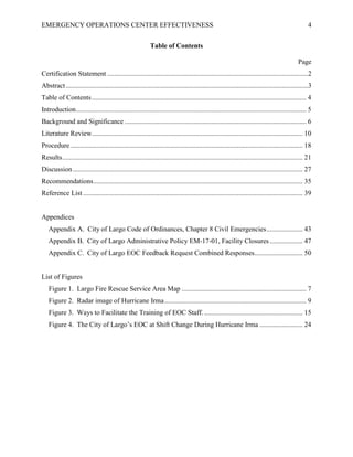 EMERGENCY OPERATIONS CENTER EFFECTIVENESS 4
Table of Contents
Page
Certification Statement ....................................................................................................................2
Abstract............................................................................................................................................3
Table of Contents............................................................................................................................ 4
Introduction..................................................................................................................................... 5
Background and Significance ......................................................................................................... 6
Literature Review.......................................................................................................................... 10
Procedure ...................................................................................................................................... 18
Results........................................................................................................................................... 21
Discussion..................................................................................................................................... 27
Recommendations......................................................................................................................... 35
Reference List ............................................................................................................................... 39
Appendices
Appendix A. City of Largo Code of Ordinances, Chapter 8 Civil Emergencies..................... 43
Appendix B. City of Largo Administrative Policy EM-17-01, Facility Closures ................... 47
Appendix C. City of Largo EOC Feedback Request Combined Responses............................ 50
List of Figures
Figure 1. Largo Fire Rescue Service Area Map ........................................................................ 7
Figure 2. Radar image of Hurricane Irma.................................................................................. 9
Figure 3. Ways to Facilitate the Training of EOC Staff. ......................................................... 15
Figure 4. The City of Largo’s EOC at Shift Change During Hurricane Irma ......................... 24
 