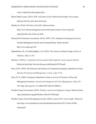 EMERGENCY OPERATIONS CENTER EFFECTIVENESS 40
York: Citadel Press/Kensington Pub.
Miami-Dade County. (2015). EOC Activation Levels. Retrieved from http://www.miami-
dade.gov/fire/eoc-activation-levels.asp
Moeller, B. (2014). The Role of the EOC. Retrieved from
http://www.firerescuemagazine.com/articles/print/volume-9/issue-2/special-
operations/the-role-of-the-eoc.html.
National Fire Protection Association. (2014). NFPA 1561: Standard on Emergency Services
Incident Management System and Command Safety. Retrieved from
http://www.nfpa.org/1561
Oppenheimer, M., & Anttila-Hughes, J. K. (2016). The science of climate change. Future of
Children, 26(1), 11-30.
Pennino, J. (2016). A community risk assessment of the largo fire rescue response district.
Retrieved from http://nfa.usfa.fema.gov/pdf/efop/efo239766.pdf
Perry, R.W. (1995). The Structure and Function of Community Emergency Operations Centres.
Disaster Prevention and Management, 4, Issue 5, pp. 37–41.
Perry, R. W. (2003). Emergency Operations Centres in an Era of Terrorism: Policy and
Management Functions. Journal of Contingencies & Crisis Management, 11(4), 151–
159. https://doi.org/10.1111/j.0966-0879.2003.01104001.x
Pinellas County Government. (2015). Pinellas county local mitigation strategy. Retrieved from
http://pinellaslms.org/pdf/Pinellas-LMS-20170502.pdf
Pinellas County Tourist Development Council. (2016). Annual 2015 visitor profile. Retrieved
from http://www.pinellascvb.com/sites/default/master/files/2015 Visitor Profile
Annual.pdf
 