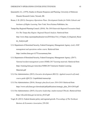 EMERGENCY OPERATIONS CENTER EFFECTIVENESS 41
Quarantelli, E.L. (1979), Studies in Disaster Response and Planning, University of Delaware
Disaster Research Center, Newark, DE.
Rouse, J. D. (2013). Emergency Operations Plans: Development Guides for Public Schools and
Institutes of Higher Learning. New York: Nova Science Publishers, Inc.
Tampa Bay Regional Planning Council. (2010). The 2010 Statewide Regional Evacuation Study
For The Tampa Bay Region: Regional Hazard Analysis. Retrieved from
http://www.tbrpc.org/tampabaydisaster/sres2010/docs/Vol_1/Chapter_II_Regional_Hazar
ds_Analysis.pdf
U.S. Department of Homeland Security, Federal Emergency Management Agency. (n.d.). EOC
management and operations online course. Retrieved from
https://emilms.fema.gov/is775/eocsummary.htm
U.S. Department of Homeland Security, Federal Emergency Management Agency. (2017).
National incident management system (NIMS) 2017 learning materials. Retrieved from
https://training.fema.gov/nims/docs/NIMS.2017.Instructor Student Learning
Materials.pdf
U.S. Fire Administration. (2013). Executive development (R0123): Applied research self-study
course guide (Q0123). Unpublished manuscript.
U.S. Fire Administration. (2014). Strategic plan fiscal years 2014-2018. Retrieved from
https://www.usfa.fema.gov/downloads/pdf/publications/strategic_plan_2014-2018.pdf
U.S. Fire Administration. (2015). Executive leadership, student manual (7th ed.). Retrieved from
https://nfa.usfa.fema.gov/ax/sm/sm_r0125.pdf
Vogel, R. (2013). Federal disaster policy and regional growth. Proceedings of The Northeast
Business & Economics Association, 239-243.
 