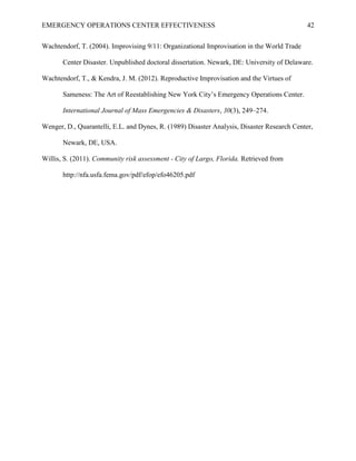 EMERGENCY OPERATIONS CENTER EFFECTIVENESS 42
Wachtendorf, T. (2004). Improvising 9/11: Organizational Improvisation in the World Trade
Center Disaster. Unpublished doctoral dissertation. Newark, DE: University of Delaware.
Wachtendorf, T., & Kendra, J. M. (2012). Reproductive Improvisation and the Virtues of
Sameness: The Art of Reestablishing New York City’s Emergency Operations Center.
International Journal of Mass Emergencies & Disasters, 30(3), 249–274.
Wenger, D., Quarantelli, E.L. and Dynes, R. (1989) Disaster Analysis, Disaster Research Center,
Newark, DE, USA.
Willis, S. (2011). Community risk assessment - City of Largo, Florida. Retrieved from
http://nfa.usfa.fema.gov/pdf/efop/efo46205.pdf
 