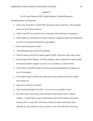 EMERGENCY OPERATIONS CENTER EFFECTIVENESS 50
Appendix C
City of Largo Employee EOC Feedback Request, Combined Responses
Needed Resources and Equipment
• Each section needs their own Web EOC entry person who is proficient. There shouldn’t
just be one in the Finance Section.
• Tables in the EOC are too small to have a keyboard, drink, and a piece of paper/pen.
• Need collaborative technology for incident reporting. Logging incidents and sending info
was done by copying and pasting from a spreadsheet.
• Need a functional printer/scanner.
• The planning/meeting room needs technology.
• Need one person in the EOC to handle support of EOC staff (cook, clean, make coffee).
• Poorly prepared EOC building. The EOC building is either a proper EOC used to handle
all functions needed to support an event, or it is a warehouse, it cannot be both.
• The first floor of the EOC needs to be cleared out and made habitable for employees to
use in an emergency.
• Not enough seating for off-duty personnel who are not working and who are winding
down before rest.
• Need shower facilities in the EOC.
• Need a dedicated budget for the EOC, so we are not in a scramble to set up.
• Not much value in having televisions hooked up as the Section Chiefs’ computer
monitors. I do think those screens could be better used with live-feeds of our remote
locations (ECC, County EOC, fire stations, shelters) to better monitor their status.
Alternatively, they could be set up to just show a view of the Web EOC activity log.
 