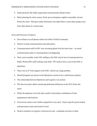 EMERGENCY OPERATIONS CENTER EFFECTIVENESS 51
• Setup electronic file folder organization and documents ahead of time.
• Better planning for storm season: Stock up on emergency supplies seasonally, not just
before the storm. Having to make food/water runs right before a storm takes people away
from other duties at a critical time.
Areas and Processes to Improve
• Over-reliance on cell phones (observed within Unified Command).
• Need to revamp communications and radio policy.
• Communications staff in EOC were recreating phone lists the entire time – no actual
communications plan or communication was happening.
• There were no public works ESF staffing in the EOC and no line of communication to
Public Works (PW) staff working in the field. PW needs to have a seat in the EOC at
operations.
• There was no IT Tech support in the EOC, which was a huge problem.
• Should designate one person in the Operations section to be a scribe/answer phones.
• The relationship between Operations and Logistics was unclear.
• PW does not need a debris monitoring dedicated staff person in the ECC before the
storm.
• While all employees were fed, there could’ve been better coordination of food
requirements and locations.
• Food service needs a crew leader assigned for every meal. Need a specific person tasked
with personnel counts and needs for food.
• Need to centralize in Logistics a food service unit - coordinate activities of other
 