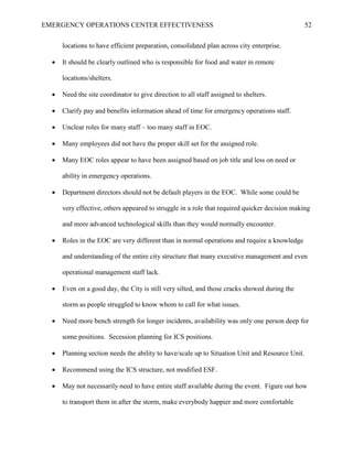 EMERGENCY OPERATIONS CENTER EFFECTIVENESS 52
locations to have efficient preparation, consolidated plan across city enterprise.
• It should be clearly outlined who is responsible for food and water in remote
locations/shelters.
• Need the site coordinator to give direction to all staff assigned to shelters.
• Clarify pay and benefits information ahead of time for emergency operations staff.
• Unclear roles for many staff – too many staff in EOC.
• Many employees did not have the proper skill set for the assigned role.
• Many EOC roles appear to have been assigned based on job title and less on need or
ability in emergency operations.
• Department directors should not be default players in the EOC. While some could be
very effective, others appeared to struggle in a role that required quicker decision making
and more advanced technological skills than they would normally encounter.
• Roles in the EOC are very different than in normal operations and require a knowledge
and understanding of the entire city structure that many executive management and even
operational management staff lack.
• Even on a good day, the City is still very silted, and those cracks showed during the
storm as people struggled to know whom to call for what issues.
• Need more bench strength for longer incidents, availability was only one person deep for
some positions. Secession planning for ICS positions.
• Planning section needs the ability to have/scale up to Situation Unit and Resource Unit.
• Recommend using the ICS structure, not modified ESF.
• May not necessarily need to have entire staff available during the event. Figure out how
to transport them in after the storm, make everybody happier and more comfortable
 