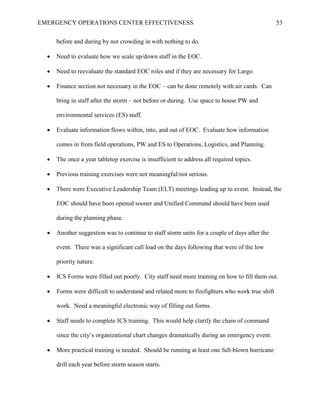 EMERGENCY OPERATIONS CENTER EFFECTIVENESS 53
before and during by not crowding in with nothing to do.
• Need to evaluate how we scale up/down staff in the EOC.
• Need to reevaluate the standard EOC roles and if they are necessary for Largo.
• Finance section not necessary in the EOC – can be done remotely with air cards. Can
bring in staff after the storm – not before or during. Use space to house PW and
environmental services (ES) staff.
• Evaluate information flows within, into, and out of EOC. Evaluate how information
comes in from field operations, PW and ES to Operations, Logistics, and Planning.
• The once a year tabletop exercise is insufficient to address all required topics.
• Previous training exercises were not meaningful/not serious.
• There were Executive Leadership Team (ELT) meetings leading up to event. Instead, the
EOC should have been opened sooner and Unified Command should have been used
during the planning phase.
• Another suggestion was to continue to staff storm units for a couple of days after the
event. There was a significant call load on the days following that were of the low
priority nature.
• ICS Forms were filled out poorly. City staff need more training on how to fill them out.
• Forms were difficult to understand and related more to firefighters who work true shift
work. Need a meaningful electronic way of filling out forms.
• Staff needs to complete ICS training. This would help clarify the chain of command
since the city’s organizational chart changes dramatically during an emergency event.
• More practical training is needed. Should be running at least one full-blown hurricane
drill each year before storm season starts.
 