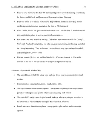 EMERGENCY OPERATIONS CENTER EFFECTIVENESS 54
• Need to have staff have ICS 300/400 training and position specialty training. Mandatory
for those with EOC role and Department Directors/Assistant Directors
• Everyone needs to be trained on Resource Request form, and those answering phones
need to capture information required on the form to fill the request.
• Need a better process for special needs evacuation calls. Pre-set team to make calls with
appropriate information to answer questions from evacuees.
• Post-storm - we need more GIS staffing. GIS efforts were redundant with the County's.
Work with Pinellas County to find out what we, as a municipality, need to map and what
the county is mapping. Then perhaps we can publish our map layer to them instead of
duplicating efforts, or vice versa.
• Use one product (device) not multiple brands, i.e., Windows, Android or iPad, or be
efficient in the use of one device and be assigned that particular device.
Areas and Processes that Worked Well
• The second floor of the EOC set up went well and it was easy to communicate with all
sections.
• Communication was excellent, not too much, not too little.
• The Operations section stated all my tasks clearly at the beginning of each operational
period as well as provided updates when necessary during each period.
• The entire EOC updates were helpful as well, to know what was going on around us in
the fire room so we could better anticipate the needs of all involved.
• Emails were sent about storm updates, county updates, plus shelter, and community
updates.
 