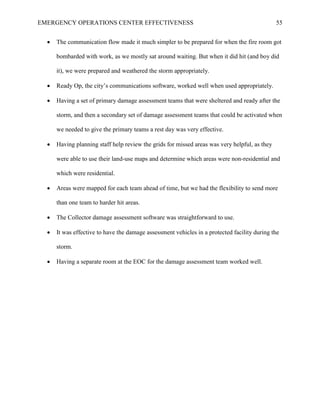 EMERGENCY OPERATIONS CENTER EFFECTIVENESS 55
• The communication flow made it much simpler to be prepared for when the fire room got
bombarded with work, as we mostly sat around waiting. But when it did hit (and boy did
it), we were prepared and weathered the storm appropriately.
• Ready Op, the city’s communications software, worked well when used appropriately.
• Having a set of primary damage assessment teams that were sheltered and ready after the
storm, and then a secondary set of damage assessment teams that could be activated when
we needed to give the primary teams a rest day was very effective.
• Having planning staff help review the grids for missed areas was very helpful, as they
were able to use their land-use maps and determine which areas were non-residential and
which were residential.
• Areas were mapped for each team ahead of time, but we had the flexibility to send more
than one team to harder hit areas.
• The Collector damage assessment software was straightforward to use.
• It was effective to have the damage assessment vehicles in a protected facility during the
storm.
• Having a separate room at the EOC for the damage assessment team worked well.
 
