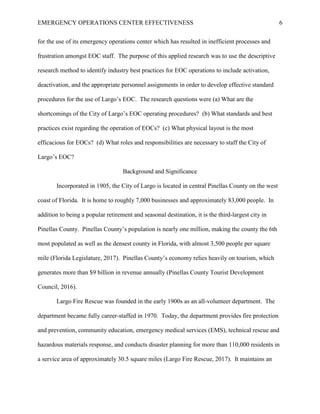 EMERGENCY OPERATIONS CENTER EFFECTIVENESS 6
for the use of its emergency operations center which has resulted in inefficient processes and
frustration amongst EOC staff. The purpose of this applied research was to use the descriptive
research method to identify industry best practices for EOC operations to include activation,
deactivation, and the appropriate personnel assignments in order to develop effective standard
procedures for the use of Largo’s EOC. The research questions were (a) What are the
shortcomings of the City of Largo’s EOC operating procedures? (b) What standards and best
practices exist regarding the operation of EOCs? (c) What physical layout is the most
efficacious for EOCs? (d) What roles and responsibilities are necessary to staff the City of
Largo’s EOC?
Background and Significance
Incorporated in 1905, the City of Largo is located in central Pinellas County on the west
coast of Florida. It is home to roughly 7,000 businesses and approximately 83,000 people. In
addition to being a popular retirement and seasonal destination, it is the third-largest city in
Pinellas County. Pinellas County’s population is nearly one million, making the county the 6th
most populated as well as the densest county in Florida, with almost 3,500 people per square
mile (Florida Legislature, 2017). Pinellas County’s economy relies heavily on tourism, which
generates more than $9 billion in revenue annually (Pinellas County Tourist Development
Council, 2016).
Largo Fire Rescue was founded in the early 1900s as an all-volunteer department. The
department became fully career-staffed in 1970. Today, the department provides fire protection
and prevention, community education, emergency medical services (EMS), technical rescue and
hazardous materials response, and conducts disaster planning for more than 110,000 residents in
a service area of approximately 30.5 square miles (Largo Fire Rescue, 2017). It maintains an
 