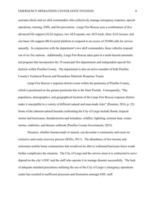 EMERGENCY OPERATIONS CENTER EFFECTIVENESS 8
assistant chiefs and six shift commanders who collectively manage emergency response, special
operations, training, EMS, and fire prevention. Largo Fire Rescue uses a combination of five
advanced life support (ALS) engines, two ALS squads, one ALS truck, three ALS rescues, and
one basic life support (BLS) aerial platform to respond to an excess of 29,000 calls for service
annually. In conjunction with the department’s two shift commanders, these vehicles respond
out of six fire stations. Additionally, Largo Fire Rescue takes part in a multi-hazard automatic
aid program that incorporates the 18 municipal fire departments and independent special fire
districts within Pinellas County. The department is also an active member of both Pinellas
County's Technical Rescue and Hazardous Materials Response Teams.
Largo Fire Rescue’s response district exists within the peninsula of Pinellas County,
which is positioned on the greater peninsula that is the State Florida. Consequently, “The
population, demographics, and geographical location of the Largo Fire Rescue response district
make it susceptible to a variety of different natural and man-made risks” (Pennino, 2016, p. 22).
Some of the inherent natural hazards confronting the City of Largo include floods, tropical
storms and hurricanes, thunderstorms and tornadoes, wildfire, lightning, extreme heat, winter
storms, sinkholes, and disease outbreak (Pinellas County Government, 2015).
Disasters, whether human-made or natural, can devastate a community and cause an
extensive and costly recovery process (Willis, 2011). The abundance of low-income and
retirement mobile home communities that would not be able to withstand hurricane-force winds
further complicates the situation. The City of Largo and the service areas it is contracted to serve
depend on the city’s EOC and the staff who operate it to manage disaster successfully. The lack
of adequate standard procedures outlining the use of the City of Largo’s emergency operations
center has resulted in inefficient processes and frustration amongst EOC staff.
 