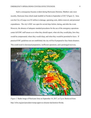 EMERGENCY OPERATIONS CENTER EFFECTIVENESS 9
Such a consequence became evident during Hurricanes Hermine, Matthew and, most
recently, Hurricane Irma which made landfall in Florida in September of 2017 (Figure 2). Irma
cost the City of Largo over $3 million in damage, operating costs, debris removal, and personnel
expenditures. The city’s EOC was open for several days before, during, and after the event.
However, the absence of adequate standard procedures for the use of the emergency operations
center left EOC staff unsure as to when they should report, what role they would play, how they
would be compensated, where they would sleep, and when they would be permitted to leave. If
practical EOC guidelines are not established, the city will be ill prepared to face future disasters.
This could result in decreased preparation, inefficient operations, and a prolonged recovery.
Figure 2. Radar image of Hurricane Irma on September 10, 2017, at 5 p.m. Retrieved from
http://wlrn.org/post/president-trump-approves-disaster-declaration-florida.
 