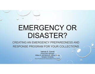EMERGENCY OR
DISASTER?
CREATING AN EMERGENCY PREPAREDNESS AND
RESPONSE PROGRAM FOR YOUR COLLECTIONS
Valinda S. Carroll
Preservation Manager
William R. and Norma B. Harvey Library
Hampton University
VLA Professional Associates Forum 2017
 