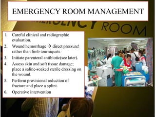 EMERGENCY ROOM MANAGEMENT
1. Careful clinical and radiographic
evaluation.
2. Wound hemorrhage  direct pressure!
rather than limb tourniquets
3. Initiate parenteral antibiotic(see later).
4. Assess skin and soft tissue damage;
place a saline-soaked sterile dressing on
the wound.
5. Perform provisional reduction of
fracture and place a splint.
6. Operative intervention
 