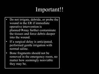 Important!!
• Do not irrigate, debride, or probe the
wound in the ER if immediate
operative intervention is
plannedmay further contaminate
the tissues and force debris deeper
into the wound.
• If a surgical delay is anticipated,
performed gentle irrigation with
normal saline.
• Bone fragments should not be
removed in the emergency room, no
matter how seemingly nonviable
they may be.
 