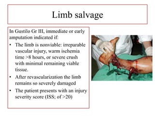 Limb salvage
In Gustilo Gr III, immediate or early
amputation indicated if:
• The limb is nonviable: irreparable
vascular injury, warm ischemia
time >8 hours, or severe crush
with minimal remaining viable
tissue.
• After revascularization the limb
remains so severely damaged
• The patient presents with an injury
severity score (ISS; of >20)
 