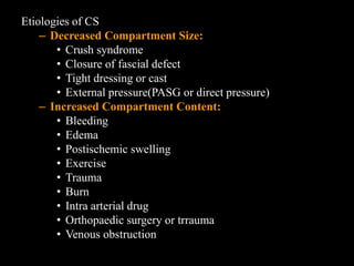 Etiologies of CS
– Decreased Compartment Size:
• Crush syndrome
• Closure of fascial defect
• Tight dressing or cast
• External pressure(PASG or direct pressure)
– Increased Compartment Content:
• Bleeding
• Edema
• Postischemic swelling
• Exercise
• Trauma
• Burn
• Intra arterial drug
• Orthopaedic surgery or trrauma
• Venous obstruction
 