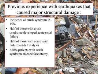 Previous experience with earthquakes that
caused major structural damage :
• Incidence of crush syndrome 2-
15%
• Half of those with crush
syndrome developed acute renal
failure
• Half of those with acute renal
failure needed dialysis
• >50% patients with crush
syndrome needed fasciotomy
 