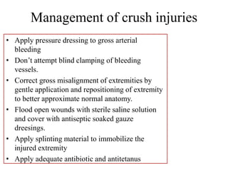 Management of crush injuries
• Apply pressure dressing to gross arterial
bleeding
• Don’t attempt blind clamping of bleeding
vessels.
• Correct gross misalignment of extremities by
gentle application and repositioning of extremity
to better approximate normal anatomy.
• Flood open wounds with sterile saline solution
and cover with antiseptic soaked gauze
dreesings.
• Apply splinting material to immobilize the
injured extremity
• Apply adequate antibiotic and antitetanus
 