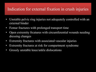 Indication for external fixation in crush injuries
• Unstable pelvic ring injuries not adequately controlled with an
external binder
• Femur fractures with prolonged transport time
• Open extremity frcatures with circumferential wounds needing
dressing changes
• Extremity fractures with associated vascular injuries
• Extremity fractures at risk for compartment syndrome
• Grossly unstable knee/ankle dislocations
 